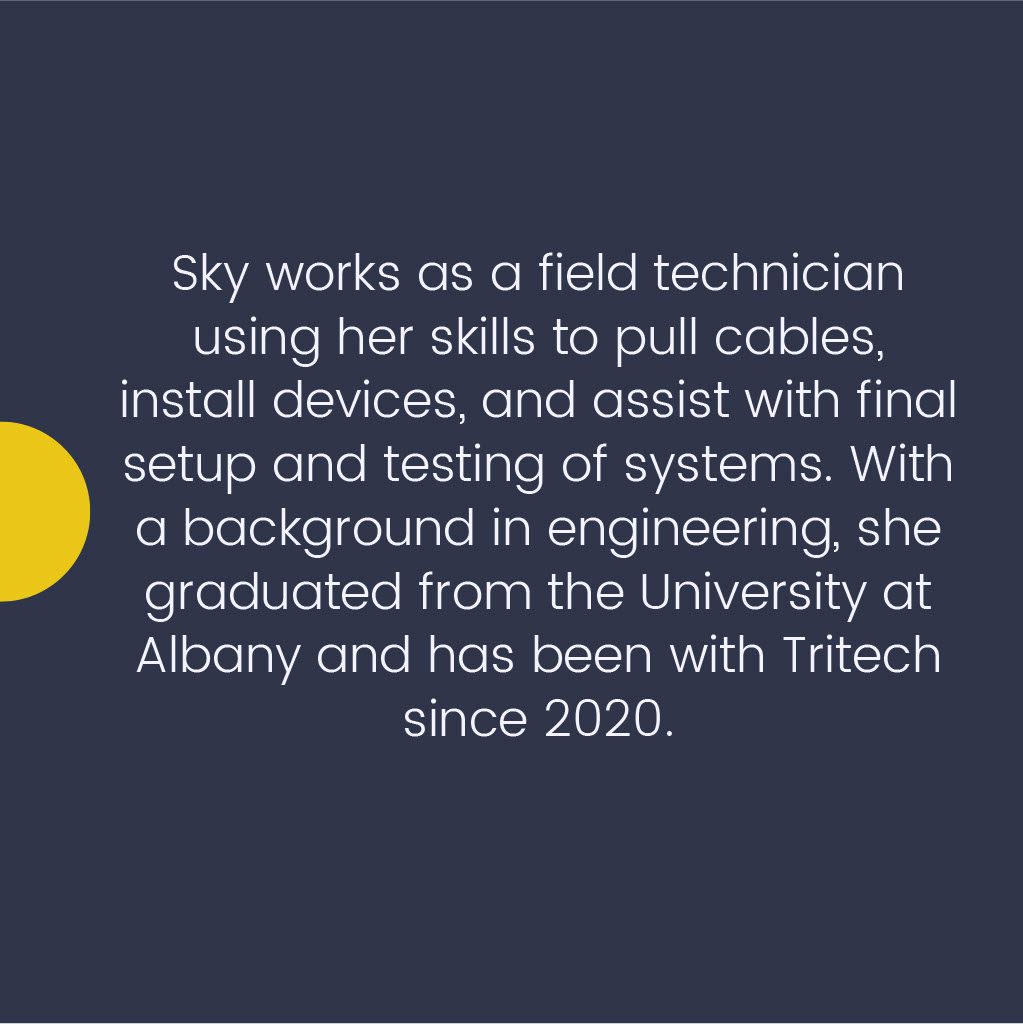 Sky works as a field technician using her skills to pull cables, install devices, and assist with final setup and testing of systems. With the background in engineering, she graduated from the University at Albany and has been with Tritech since 2020.