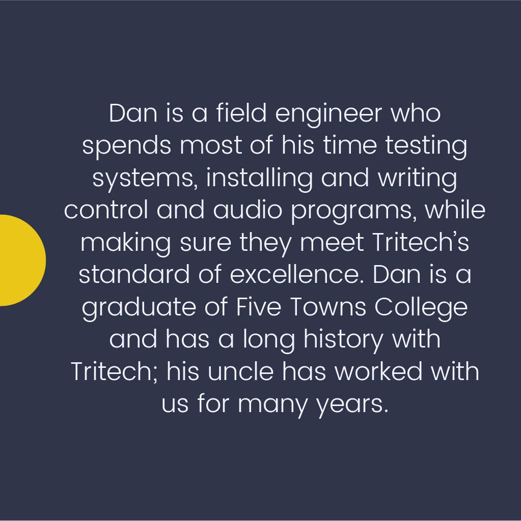 Dan is a field engineer who spends most of his time testing systems, installing and writing control and audio programs, while making sure they meet Tritech's standard of excellence. Dan is a graduate of Five Towns College and has a long history with Tritech; his uncle has worked with us for many years.