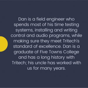 Dan is a field engineer who spends most of his time testing systems, installing and writing control and audio programs, while making sure they meet Tritech's standard of excellence. Dan is a graduate of Five Towns College and has a long history with Tritech; his uncle has worked with us for many years.