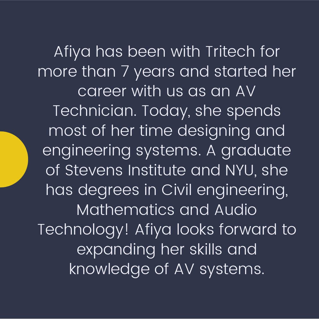 Afiya has been with Tritech for more than 7 years and started her career with us as an AV Technician. Today, she spends most of her time designing and engineering systems. A graduate of Stevens Institute and NYU, she has degrees in Civil Engineering, Mathematics, and Audio Technology! Afiya looks forward to expanding her skills and knowledge of AV systems.